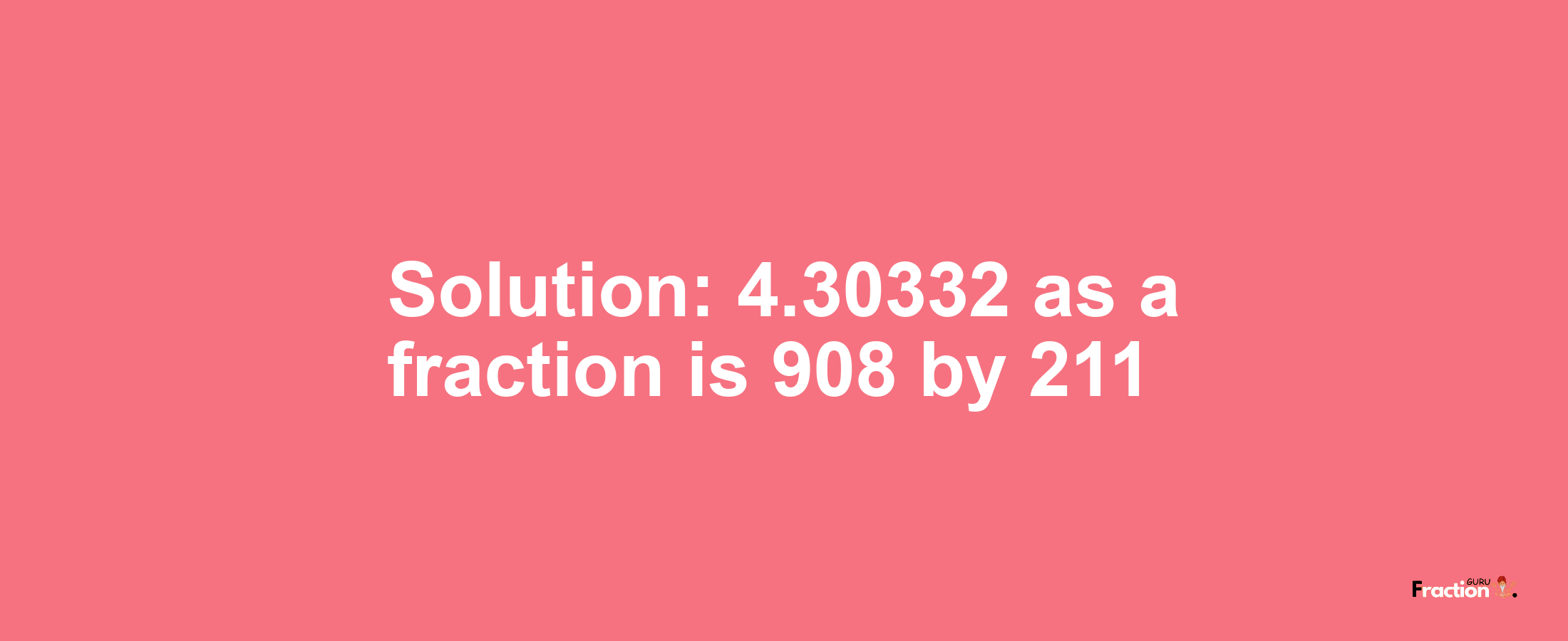 Solution:4.30332 as a fraction is 908/211